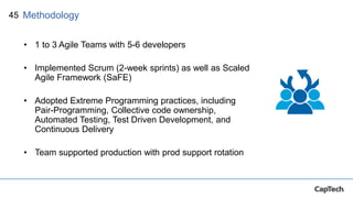 45
• 1 to 3 Agile Teams with 5-6 developers
• Implemented Scrum (2-week sprints) as well as Scaled
Agile Framework (SaFE)
• Adopted Extreme Programming practices, including
Pair-Programming, Collective code ownership,
Automated Testing, Test Driven Development, and
Continuous Delivery
• Team supported production with prod support rotation
Methodology
 