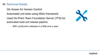 46
Git chosen for Version Control
Automated unit tests using tSQLt framework
Used On-Prem Team Foundation Server (TFS) for
automated build and release pipeline
• 900+ production releases in a little over a year
Technical Details
 