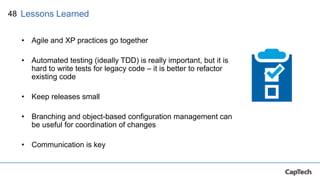 48
• Agile and XP practices go together
• Automated testing (ideally TDD) is really important, but it is
hard to write tests for legacy code – it is better to refactor
existing code
• Keep releases small
• Branching and object-based configuration management can
be useful for coordination of changes
• Communication is key
Lessons Learned
 