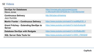 52 Videos
DevOps for Databases
Steve Jones
https://courses.edx.org/courses/course-
v1:Microsoft+DEVOPS200.6x+1T2018a/course/
Continuous Delivery
Jezz Humble
http://bit.ly/jez-cd-training
Martin Fowler – Continuous Delivery https://www.youtube.com/watch?v=aoMfbgF2D_4
Grant Fritchey - Extending DevOps to
Server
https://www.youtube.com/watch?v=bqhv0ukdpJM
Database DevOps with Redgate https://www.youtube.com/watch?v=N1lRaBxnfBY
SQL Server Data Tools for https://www.youtube.com/watch?v=9WH_r7M4QhM
 