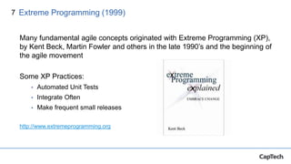 7
Many fundamental agile concepts originated with Extreme Programming (XP),
by Kent Beck, Martin Fowler and others in the late 1990’s and the beginning of
the agile movement
Some XP Practices:
• Automated Unit Tests
• Integrate Often
• Make frequent small releases
http://www.extremeprogramming.org
Extreme Programming (1999)
 