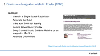 9
Practices:
• Maintain a Single Source Repository
• Automate the Build
• Make Your Build Self Testing
• Commit to Mainline every day
• Every Commit Should Build the Mainline on an
Integration Machine
• Automate Deployment
Continuous Integration – Martin Fowler (2006)
https://www.martinfowler.com/articles/continuousIntegration.html
 