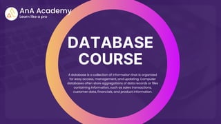 DATABASE
COURSE
A database is a collection of information that is organized
for easy access, management, and updating. Computer
databases often store aggregations of data records or files
containing information, such as sales transactions,
customer data, financials, and product information.
 