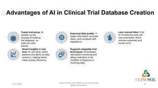 🌟 Advantages of AI in Clinical Trial Database Creation
01/01/2025
www.clinosol.com | follow us on social media
@clinosolresearch
10
Improved data quality: It
keeps information accurate,
clean, and compliant with
regulations..
Less manual labor: A lot
of monotonous jobs are
now automated, which
reduces expenses and
human error..
Smart insights in real
time: AI can show useful
patterns and alerts as data
comes in, helping teams
make quicker decisions.
Supports adaptable trial
techniques: AI facilitates
risk-based monitoring and
allows trial plans to be
modified in response to
incoming data.
Faster trial setup: AI
speeds up the
process of building
the database, so
trials can start
sooner.
 