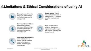⚠️
Limitations & Ethical Considerations of using AI
Privacy issues: AI can be
risky if not used carefully,
and patient data must be
safeguarded.
Bias in results: The AI
may produce inaccurate or
biased results if it is trained
on unfair or unbalanced
data.
Hard to understand: Even
experts may not fully
comprehend the workings
of some sophisticated AI
models, which are like
"black boxes."
Trust issues: Without
evidence of accuracy,
regulators may be wary or
less inclined to accept data
derived from AI.
Clear proof is required: In
order to be trusted in
clinical trials, AI systems
must be transparent,
tested, and thoroughly
documented.
01/01/2025
www.clinosol.com | follow us on social media
@clinosolresearch
11
 