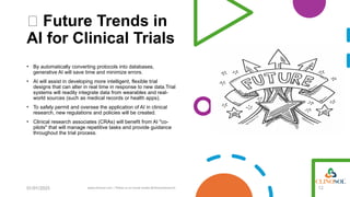 🔮 Future Trends in
AI for Clinical Trials
• By automatically converting protocols into databases,
generative AI will save time and minimize errors.
• AI will assist in developing more intelligent, flexible trial
designs that can alter in real time in response to new data.Trial
systems will readily integrate data from wearables and real-
world sources (such as medical records or health apps).
• To safely permit and oversee the application of AI in clinical
research, new regulations and policies will be created.
• Clinical research associates (CRAs) will benefit from AI "co-
pilots" that will manage repetitive tasks and provide guidance
throughout the trial process.
01/01/2025 www.clinosol.com | follow us on social media @clinosolresearch 12
 