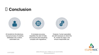 🧩 Conclusion
AI transforms the laborious,
manual process of creating
databases into a clever,
automated one.
It increases accuracy,
expedites the start of trials,
and ensures that everything
complies with regulations.
However, human specialists
are still necessary to direct the
AI, review its output, and
ensure responsible use.
01/01/2025
www.clinosol.com | follow us on social media
@clinosolresearch
13
 