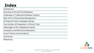 Index
Introduction
Overview of Clinical Trial Databases
Challenges in Traditional Database Creation
Role of AI in Clinical Data Management
AI-Powered Tools in Database Design
Case Studies: AI Integration in Clinical Trials
Advantages of AI in Database Creation
Limitations and Ethical Considerations
Future Trends and Innovations
Conclusion
References
01/01/2025
www.clinosol.com | follow us on social media
@clinosolresearch
2
 