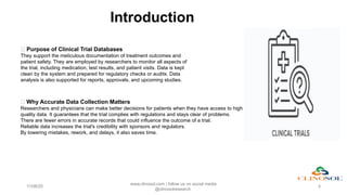 Introduction
11/06/25
www.clinosol.com | follow us on social media
@clinosolresearch
3
✅ Purpose of Clinical Trial Databases
They support the meticulous documentation of treatment outcomes and
patient safety. They are employed by researchers to monitor all aspects of
the trial, including medication, test results, and patient visits. Data is kept
clean by the system and prepared for regulatory checks or audits. Data
analysis is also supported for reports, approvals, and upcoming studies.
📌 Why Accurate Data Collection Matters
Researchers and physicians can make better decisions for patients when they have access to high
quality data. It guarantees that the trial complies with regulations and stays clear of problems.
There are fewer errors in accurate records that could influence the outcome of a trial.
Reliable data increases the trial's credibility with sponsors and regulators.
By lowering mistakes, rework, and delays, it also saves time.
 