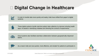 🌐 Digital Change in Healthcare
01/01/2025 www.clinosol.com | follow us on social media @clinosolresearch 4
In order to handle data more quickly and easily, trials have shifted from paper to digital
systems.
These digital systems handle real-time patient data collection by devices including health
apps. AI assists in identifying mistakes and directing the conduct of experiments.
Cloud systems also facilitate seamless collaboration between geographically dispersed
teams.
As a result, trials are now quicker, more effective, and simpler for patients to participate in.
 