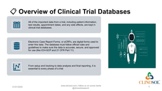 📋 Overview of Clinical Trial Databases
All of the important data from a trial, including patient information,
test results, appointment dates, and any side effects, are kept in
clinical trial databases.
Electronic Case Report Forms, or eCRFs, are digital forms used to
enter this data. The database must follow official rules and
guidelines to make sure the data is accurate, secure, and approved
for use (like ICH-GCP and 21 CFR Part 11).
From setup and tracking to data analysis and final reporting, it is
essential to every phase of a trial.
01/01/2025
www.clinosol.com | follow us on social media
@clinosolresearch
5
 