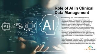 Role of AI in Clinical
Data Management
🤖 Understanding AI in Clinical Trial Databases
• Giving a computer the capacity to think and act
intelligently—much like humans do when they solve
problems—is known as artificial intelligence (AI). AI
assists in clinical trials by automating repetitive
processes that would typically take a lot of time if
completed by humans, such as organizing information,
cleaning up messy data, and creating data entry forms.
• Machine Learning (ML), a component of artificial
intelligence, enables the system to learn from historical
data and gradually increase its accuracy. Therefore, the
more data it uses, the more intelligent and effective it
gets.
• Natural Language Processing (NLP) is another aspect of
AI that assists the system in reading and comprehending
complex trial documents or protocols. It then uses this
knowledge to automatically set up forms and data fields.
01/01/2025 www.clinosol.com | follow us on social media @clinosolresearch 7
 