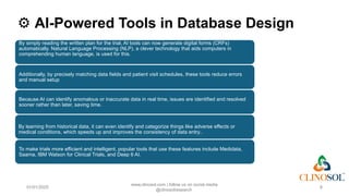 ⚙️AI-Powered Tools in Database Design
01/01/2025
www.clinosol.com | follow us on social media
@clinosolresearch
8
By simply reading the written plan for the trial, AI tools can now generate digital forms (CRFs)
automatically. Natural Language Processing (NLP), a clever technology that aids computers in
comprehending human language, is used for this.
Additionally, by precisely matching data fields and patient visit schedules, these tools reduce errors
and manual setup
Because AI can identify anomalous or inaccurate data in real time, issues are identified and resolved
sooner rather than later, saving time.
By learning from historical data, it can even identify and categorize things like adverse effects or
medical conditions, which speeds up and improves the consistency of data entry..
To make trials more efficient and intelligent, popular tools that use these features include Medidata,
Saama, IBM Watson for Clinical Trials, and Deep 6 AI.
 