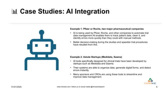 📊 Case Studies: AI Integration
Example 1: Pfizer or Roche, two major pharmaceutical companies
• AI is being used by Pfizer, Roche, and other companies to automate trial
data management.AI enables them to track patient data, clean it, and
identify errors more quickly than they could with manual methods.
• Better decision-making during the studies and speedier trial procedures
have resulted from this.
Example 2: Astute Startups (Medidata, Saama)
• AI tools specifically designed for clinical trials have been developed by
startups such as Medidata and Saama.
• Their systems are able to organize data, generate digital forms, and detect
errors instantly.
• Many sponsors and CROs are using these tools to streamline and
improve data management.
01/01/2025 www.clinosol.com | follow us on social media @clinosolresearch 9
 