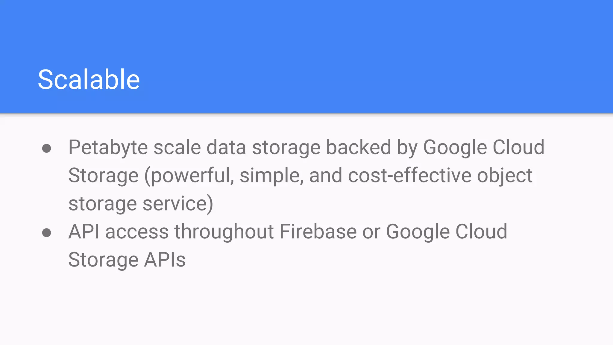 Scalable
● Petabyte scale data storage backed by Google Cloud
Storage (powerful, simple, and cost-effective object
storage service)
● API access throughout Firebase or Google Cloud
Storage APIs