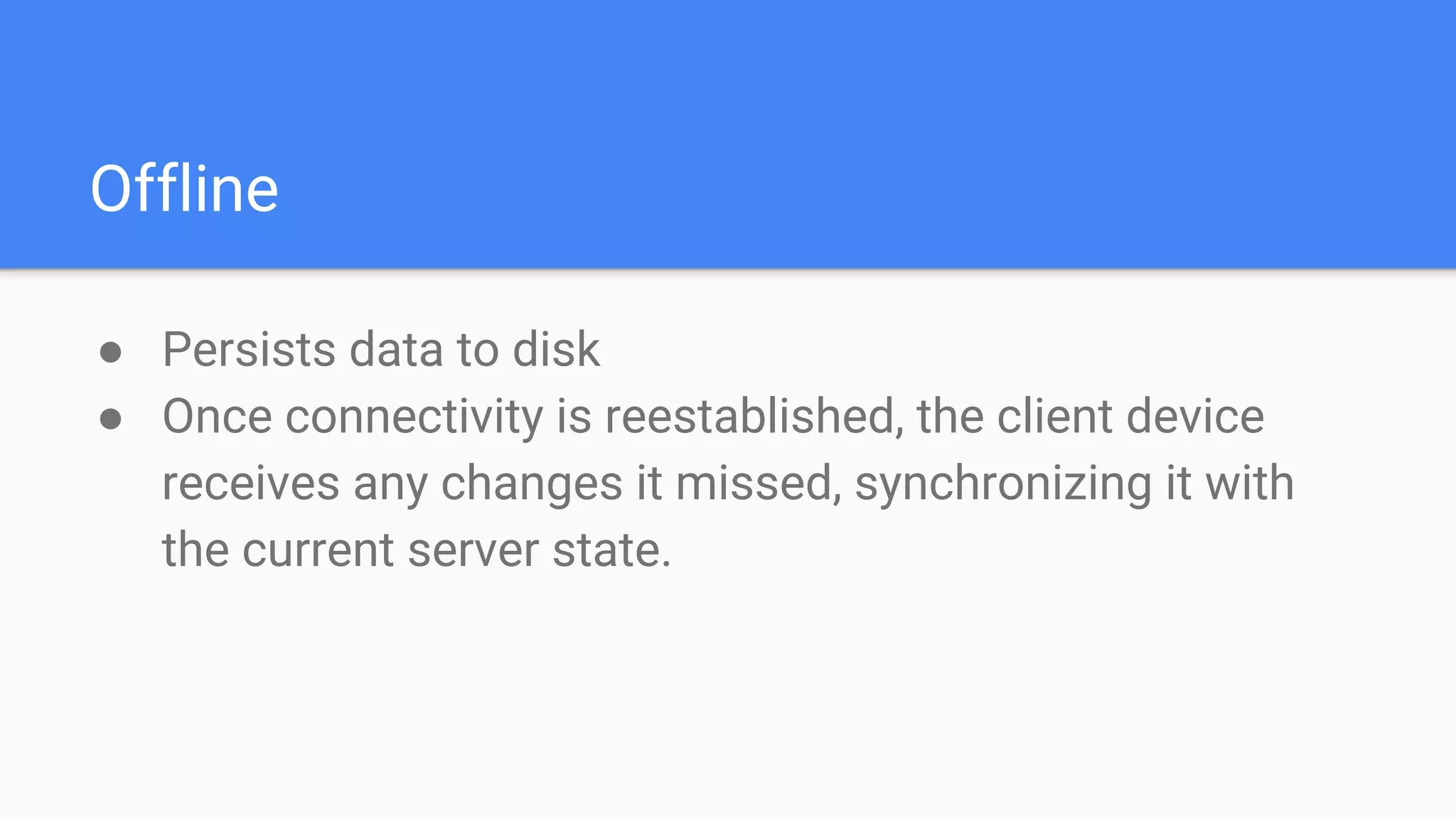 Offline
● Persists data to disk
● Once connectivity is reestablished, the client device
receives any changes it missed, synchronizing it with
the current server state.