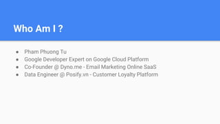 Who Am I ?
● Pham Phuong Tu
● Google Developer Expert on Google Cloud Platform
● Co-Founder @ Dyno.me - Email Marketing Online SaaS
● Data Engineer @ Posify.vn - Customer Loyalty Platform
 