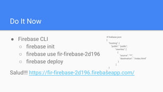 Do It Now
● Firebase CLI
○ firebase init
○ firebase use fir-firebase-2d196
○ firebase deploy
Salud!!! https://fir-firebase-2d196.firebaseapp.com/
# firebase.json
{
"hosting": {
"public": "public",
"rewrites": [
{
"source": "**",
"destination": "/index.html"
}
]
}
}
 