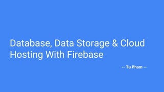 Database, Data Storage & Cloud
Hosting With Firebase
-- Tu Pham --
 