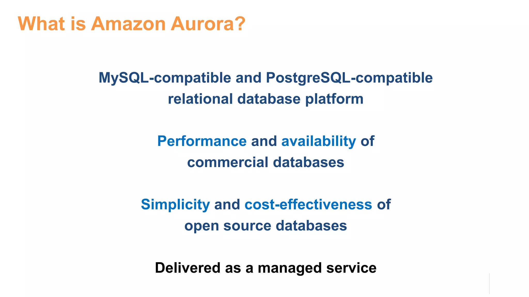 MySQL-compatible and PostgreSQL-compatible
relational database platform
Performance and availability of
commercial databases
Simplicity and cost-effectiveness of
open source databases
Delivered as a managed service
What is Amazon Aurora?
 