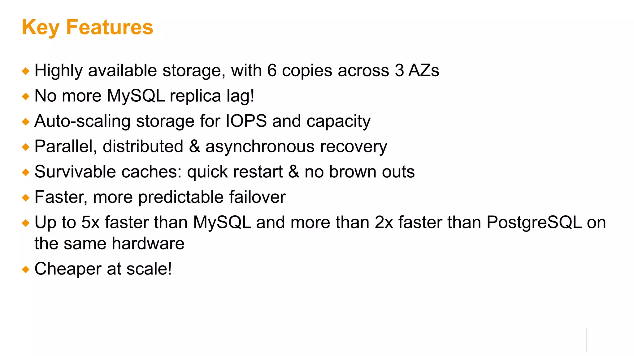 Key Features
 Highly available storage, with 6 copies across 3 AZs
 No more MySQL replica lag!
 Auto-scaling storage for IOPS and capacity
 Parallel, distributed & asynchronous recovery
 Survivable caches: quick restart & no brown outs
 Faster, more predictable failover
 Up to 5x faster than MySQL and more than 2x faster than PostgreSQL on
the same hardware
 Cheaper at scale!
 