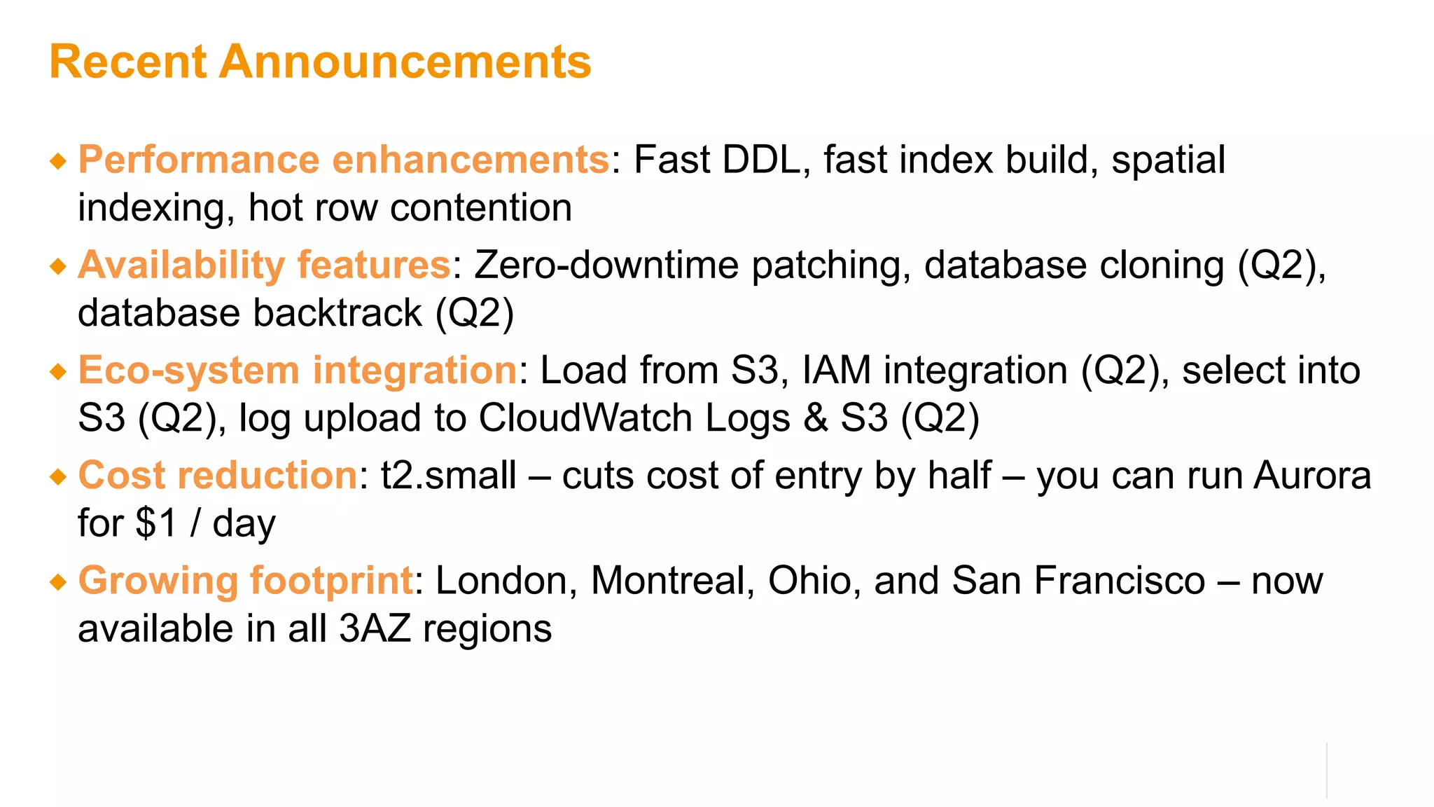 Recent Announcements
 Performance enhancements: Fast DDL, fast index build, spatial
indexing, hot row contention
 Availability features: Zero-downtime patching, database cloning (Q2),
database backtrack (Q2)
 Eco-system integration: Load from S3, IAM integration (Q2), select into
S3 (Q2), log upload to CloudWatch Logs & S3 (Q2)
 Cost reduction: t2.small – cuts cost of entry by half – you can run Aurora
for $1 / day
 Growing footprint: London, Montreal, Ohio, and San Francisco – now
available in all 3AZ regions
 