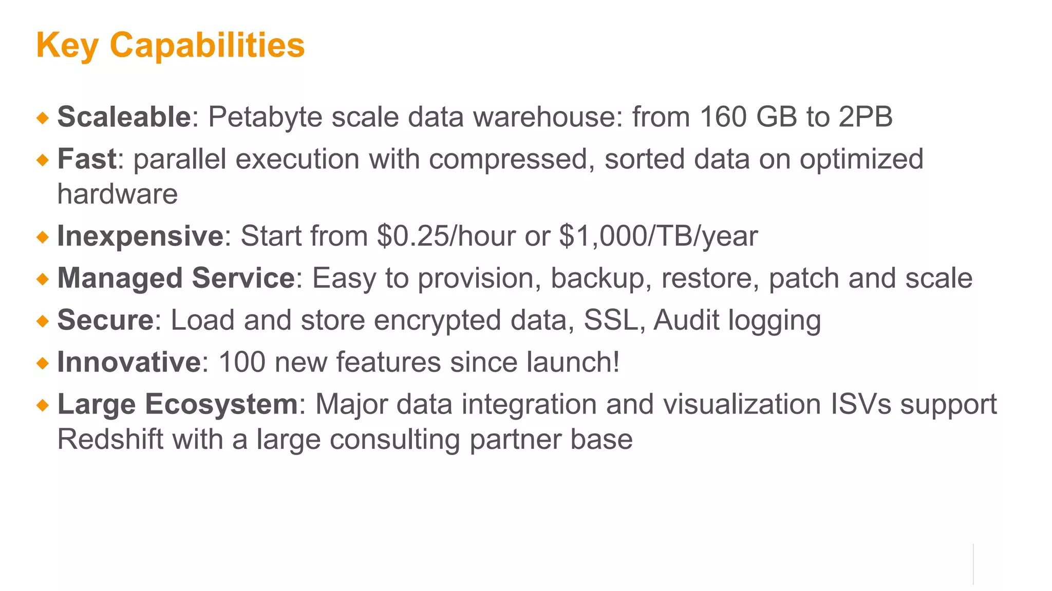 Key Capabilities
 Scaleable: Petabyte scale data warehouse: from 160 GB to 2PB
 Fast: parallel execution with compressed, sorted data on optimized
hardware
 Inexpensive: Start from $0.25/hour or $1,000/TB/year
 Managed Service: Easy to provision, backup, restore, patch and scale
 Secure: Load and store encrypted data, SSL, Audit logging
 Innovative: 100 new features since launch!
 Large Ecosystem: Major data integration and visualization ISVs support
Redshift with a large consulting partner base
 