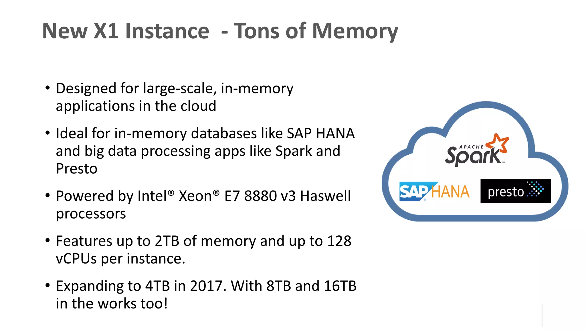 New X1 Instance - Tons of Memory
• Designed for large-scale, in-memory
applications in the cloud
• Ideal for in-memory databases like SAP HANA
and big data processing apps like Spark and
Presto
• Powered by Intel® Xeon® E7 8880 v3 Haswell
processors
• Features up to 2TB of memory and up to 128
vCPUs per instance.
• Expanding to 4TB in 2017. With 8TB and 16TB
in the works too!
 