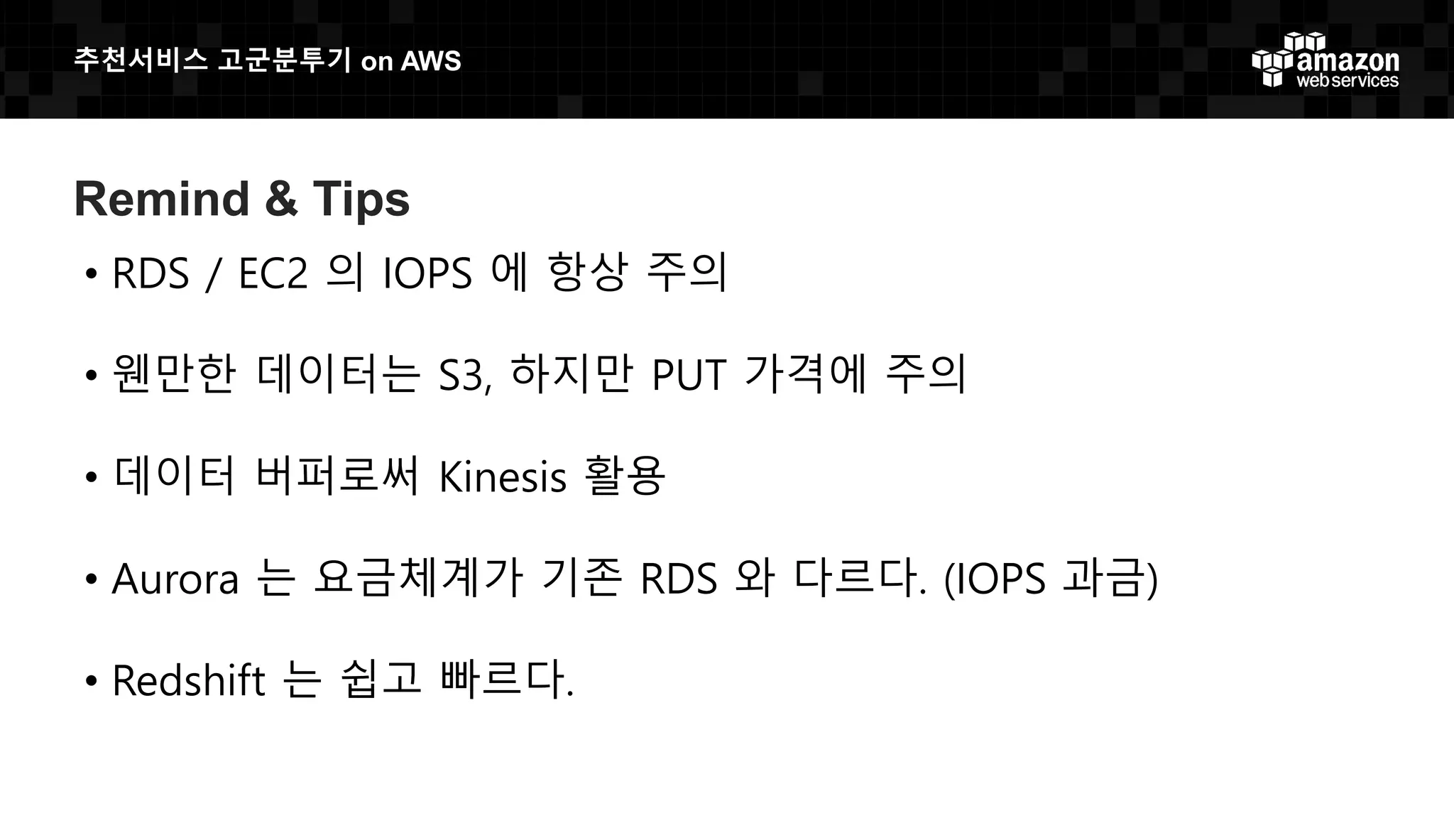 추천서비스 고군분투기 on AWS
Remind & Tips
• RDS / EC2 의 IOPS 에 항상 주의
• 웬만한 데이터는 S3, 하지만 PUT 가격에 주의
• 데이터 버퍼로써 Kinesis 활용
• Aurora 는 요금체계가 기존 RDS 와 다르다. (IOPS 과금)
• Redshift 는 쉽고 빠르다.
 