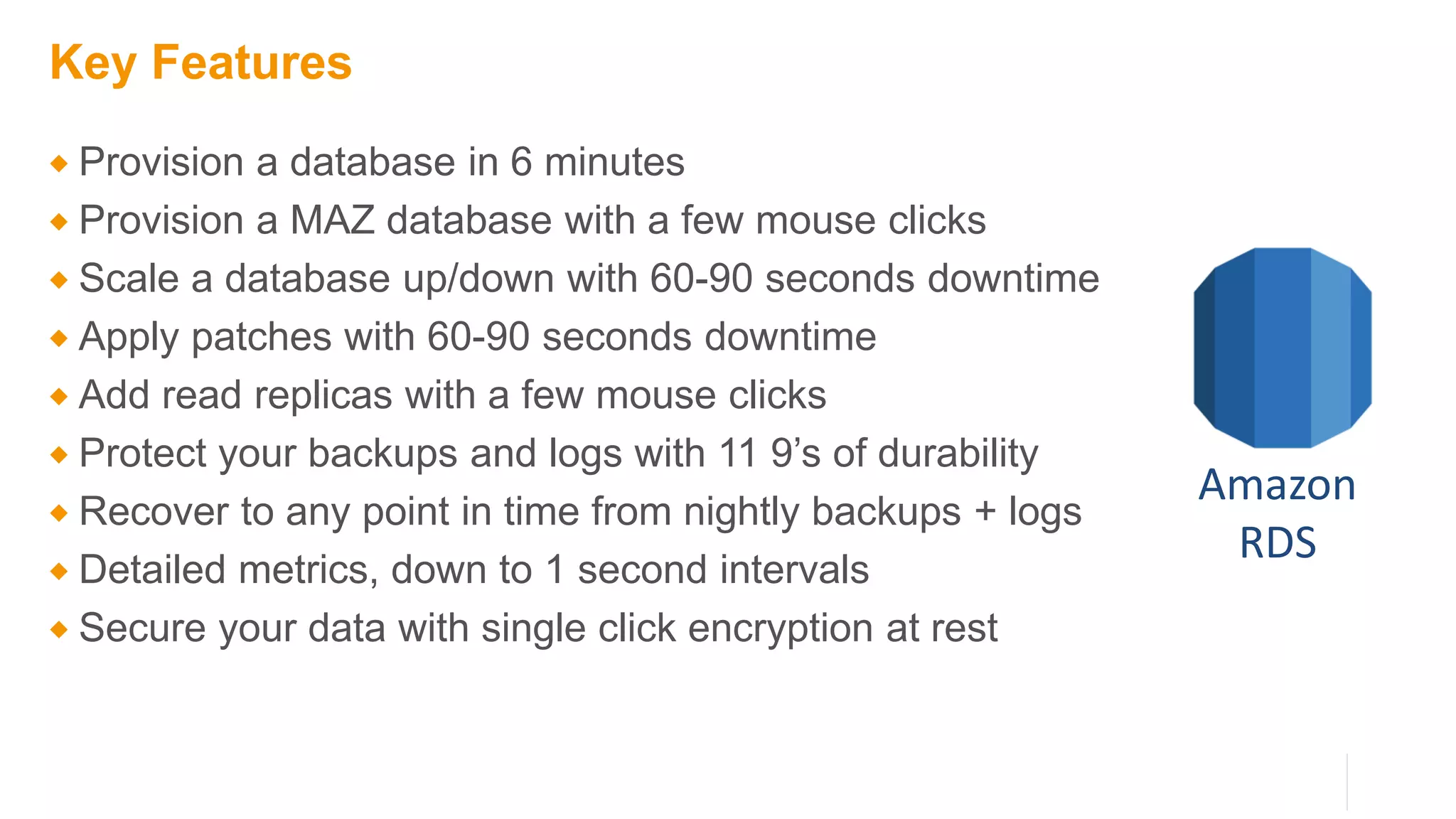 Key Features
 Provision a database in 6 minutes
 Provision a MAZ database with a few mouse clicks
 Scale a database up/down with 60-90 seconds downtime
 Apply patches with 60-90 seconds downtime
 Add read replicas with a few mouse clicks
 Protect your backups and logs with 11 9’s of durability
 Recover to any point in time from nightly backups + logs
 Detailed metrics, down to 1 second intervals
 Secure your data with single click encryption at rest
Amazon
RDS
 