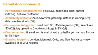 Recent Announcements
 Performance enhancements: Fast DDL, fast index build, spatial
indexing, hot row contention
 Availability features: Zero-downtime patching, database cloning (Q2),
database backtrack (Q2)
 Eco-system integration: Load from S3, IAM integration (Q2), select into
S3 (Q2), log upload to CloudWatch Logs & S3 (Q2)
 Cost reduction: t2.small – cuts cost of entry by half – you can run Aurora
for $1 / day
 Growing footprint: London, Montreal, Ohio, and San Francisco – now
available in all 3AZ regions
 