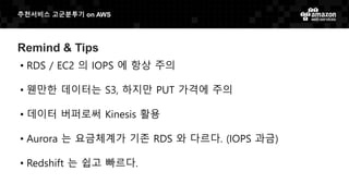 추천서비스 고군분투기 on AWS
Remind & Tips
• RDS / EC2 의 IOPS 에 항상 주의
• 웬만한 데이터는 S3, 하지만 PUT 가격에 주의
• 데이터 버퍼로써 Kinesis 활용
• Aurora 는 요금체계가 기존 RDS 와 다르다. (IOPS 과금)
• Redshift 는 쉽고 빠르다.
 