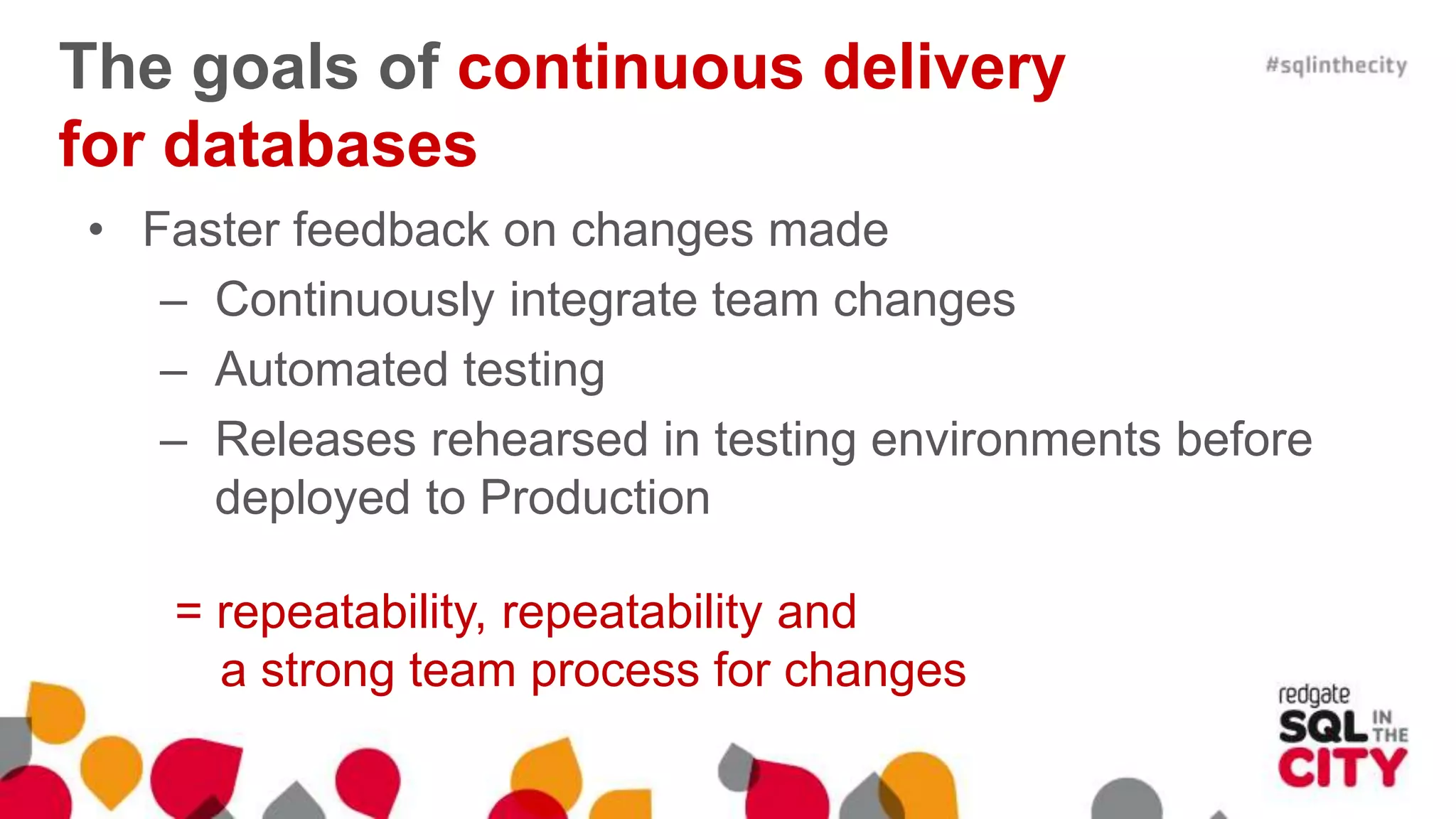 The goals of continuous delivery for databases • Faster feedback on changes made – Continuously integrate team changes – Automated testing – Releases rehearsed in testing environments before deployed to Production = repeatability, repeatability and a strong team process for changes 