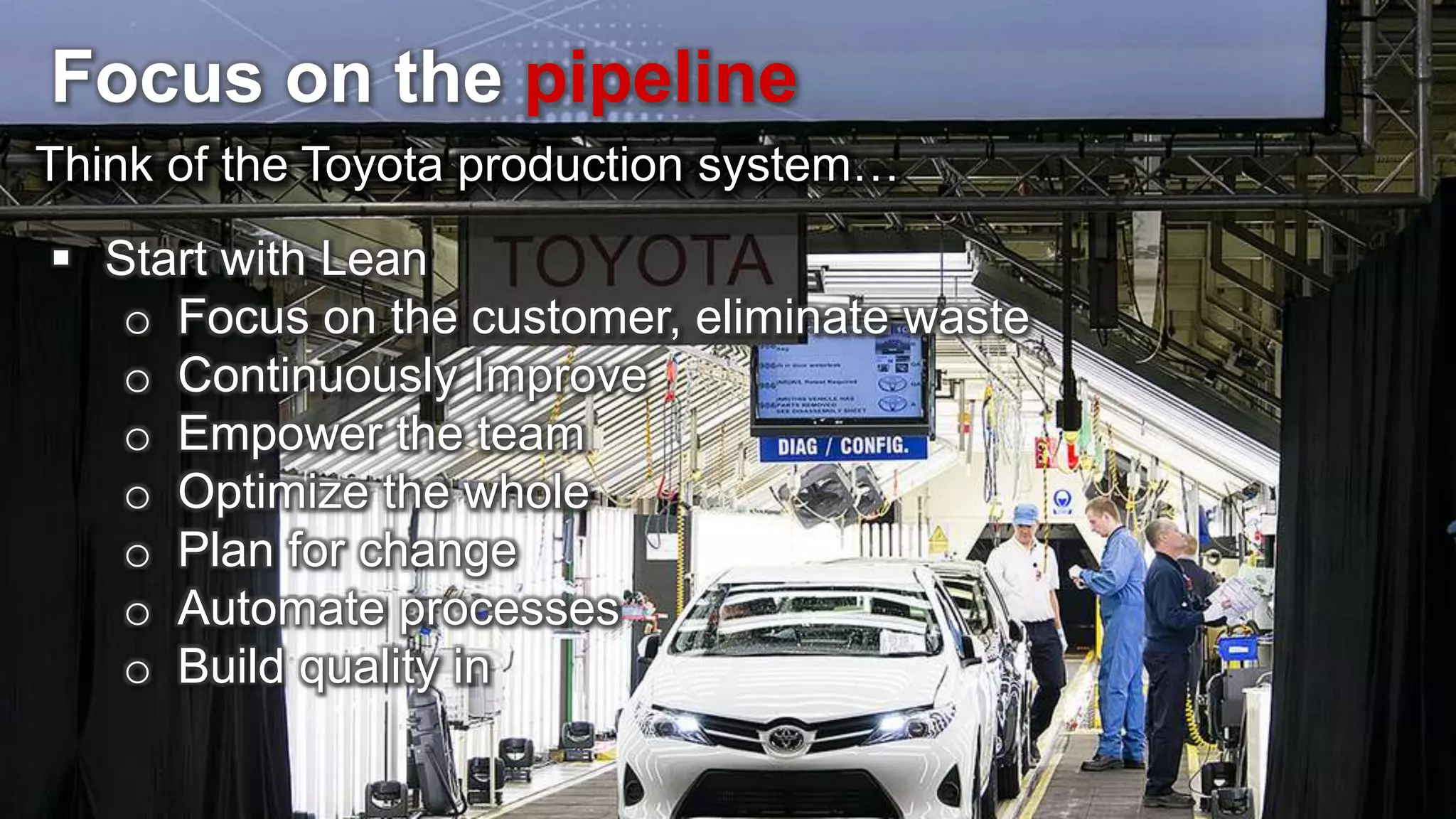 Focus on the pipeline Think of the Toyota production system…  Start with Lean o Focus on the customer, eliminate waste o Continuously Improve o Empower the team o Optimize the whole o Plan for change o Automate processes o Build quality in 