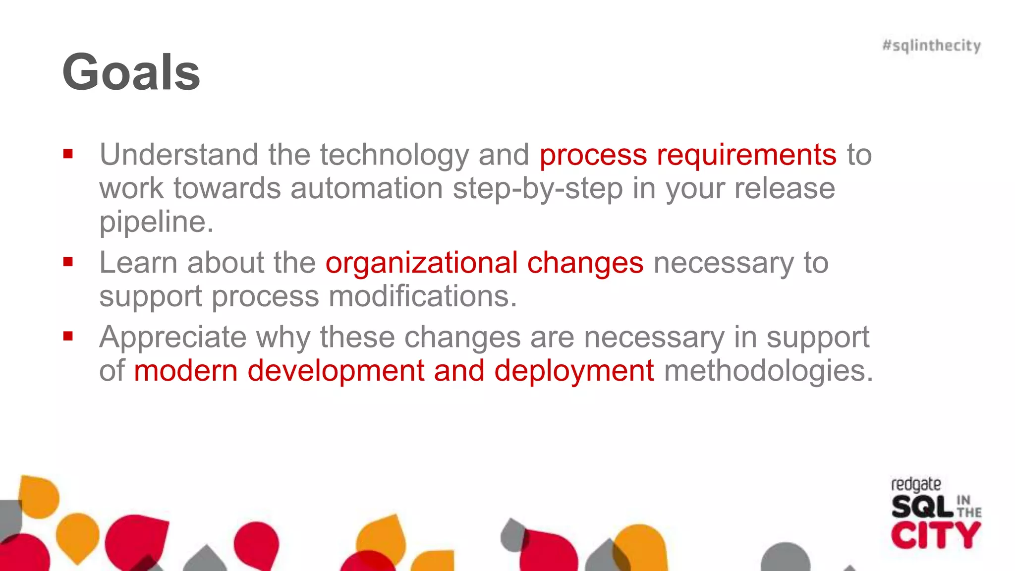 Goals  Understand the technology and process requirements to work towards automation step-by-step in your release pipeline.  Learn about the organizational changes necessary to support process modifications.  Appreciate why these changes are necessary in support of modern development and deployment methodologies. 