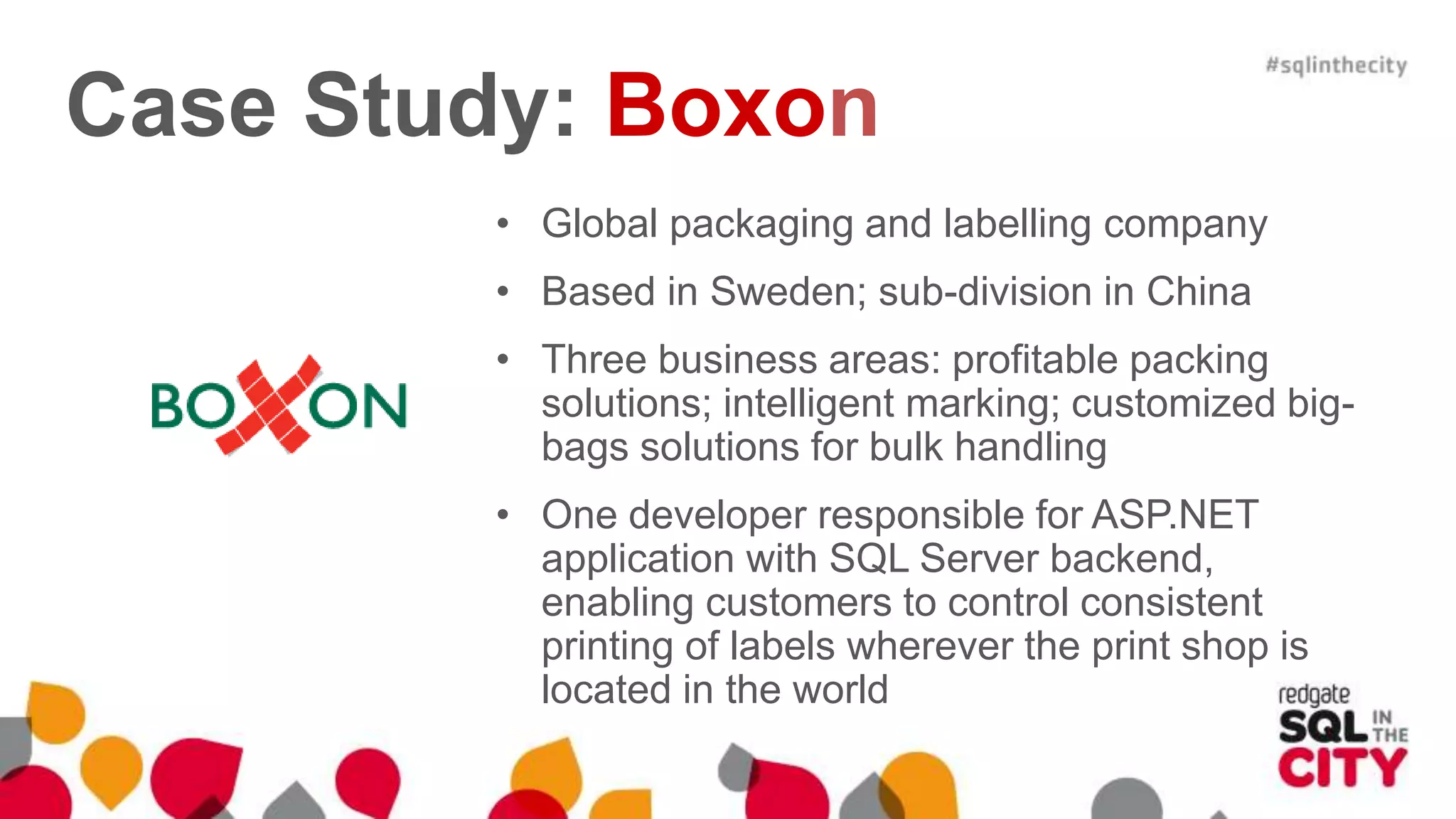 Case Study: Boxon • Global packaging and labelling company • Based in Sweden; sub-division in China • Three business areas: profitable packing solutions; intelligent marking; customized big- bags solutions for bulk handling • One developer responsible for ASP.NET application with SQL Server backend, enabling customers to control consistent printing of labels wherever the print shop is located in the world 