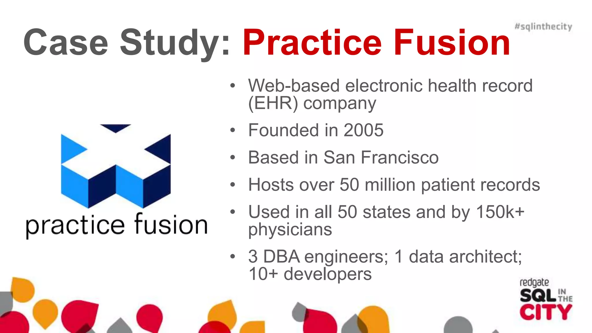 Case Study: Practice Fusion • Web-based electronic health record (EHR) company • Founded in 2005 • Based in San Francisco • Hosts over 50 million patient records • Used in all 50 states and by 150k+ physicians • 3 DBA engineers; 1 data architect; 10+ developers 