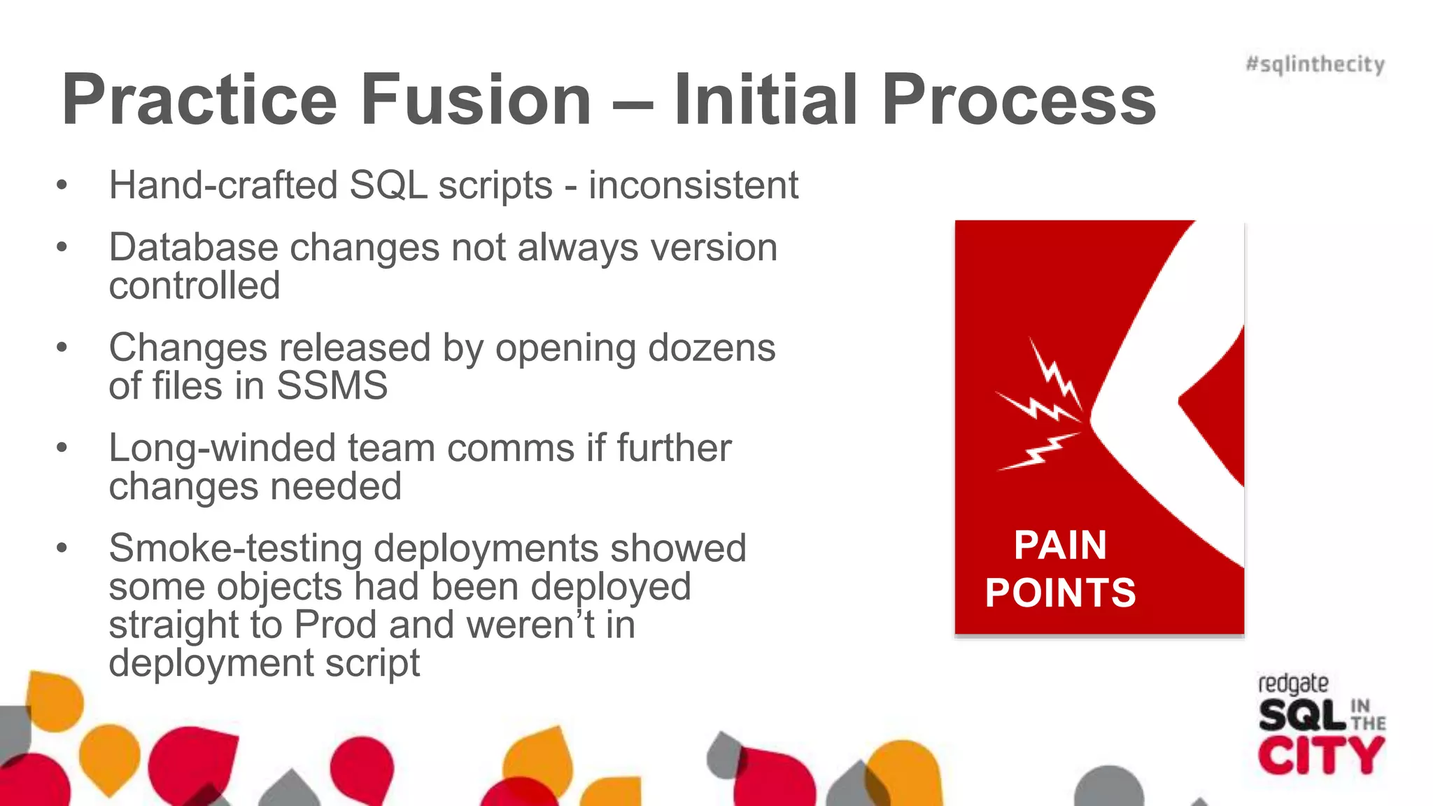 Practice Fusion – Initial Process • Hand-crafted SQL scripts - inconsistent • Database changes not always version controlled • Changes released by opening dozens of files in SSMS • Long-winded team comms if further changes needed • Smoke-testing deployments showed some objects had been deployed straight to Prod and weren’t in deployment script PAIN POINTS 