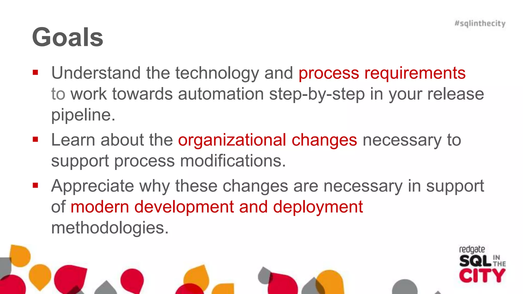 Goals  Understand the technology and process requirements to work towards automation step-by-step in your release pipeline.  Learn about the organizational changes necessary to support process modifications.  Appreciate why these changes are necessary in support of modern development and deployment methodologies. 