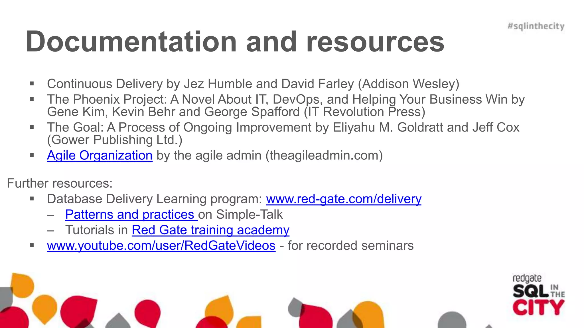 Documentation and resources  Continuous Delivery by Jez Humble and David Farley (Addison Wesley)  The Phoenix Project: A Novel About IT, DevOps, and Helping Your Business Win by Gene Kim, Kevin Behr and George Spafford (IT Revolution Press)  The Goal: A Process of Ongoing Improvement by Eliyahu M. Goldratt and Jeff Cox (Gower Publishing Ltd.)  Agile Organization by the agile admin (theagileadmin.com) Further resources:  Database Delivery Learning program: www.red-gate.com/delivery – Patterns and practices on Simple-Talk – Tutorials in Red Gate training academy  www.youtube.com/user/RedGateVideos - for recorded seminars 