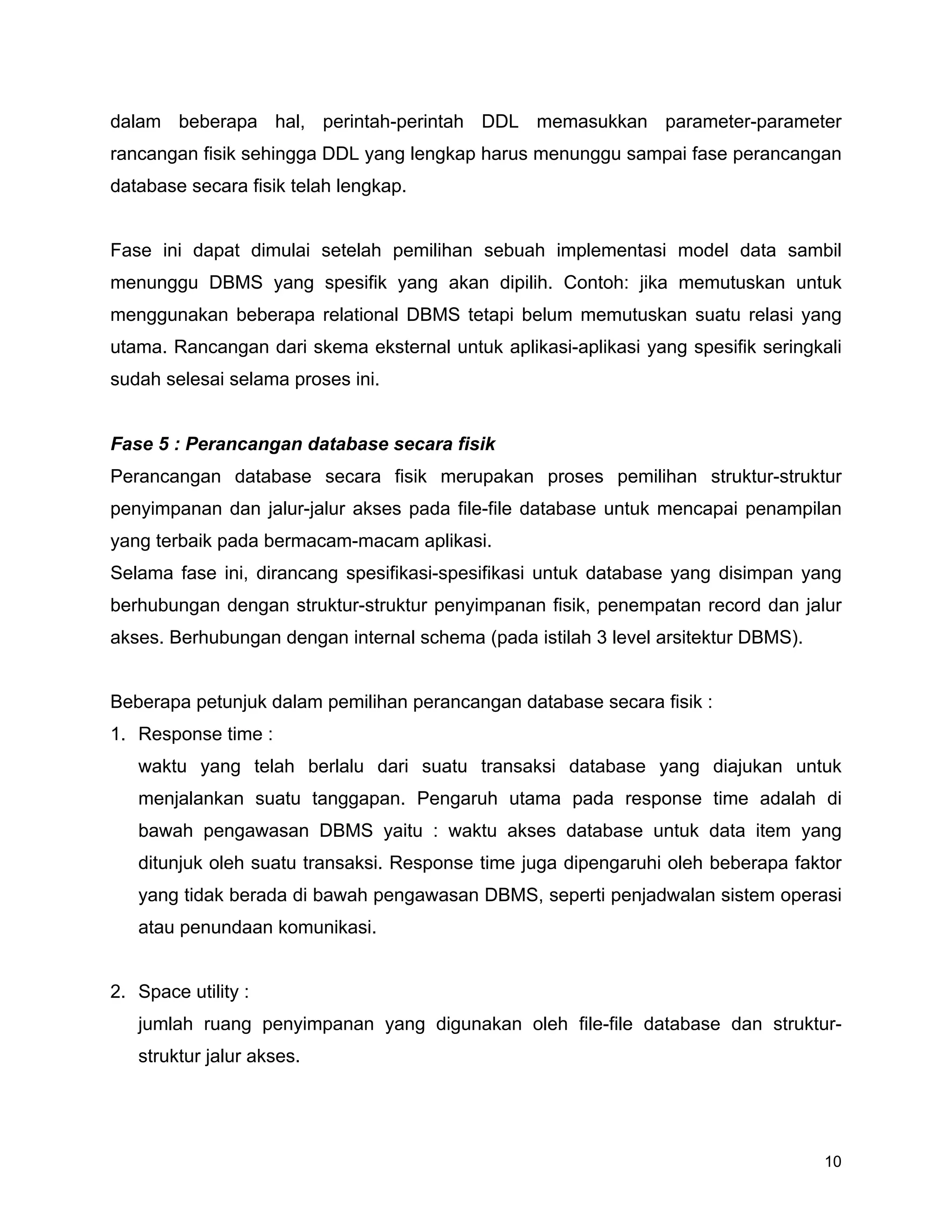 10
dalam beberapa hal, perintah-perintah DDL memasukkan parameter-parameter
rancangan fisik sehingga DDL yang lengkap harus menunggu sampai fase perancangan
database secara fisik telah lengkap.
Fase ini dapat dimulai setelah pemilihan sebuah implementasi model data sambil
menunggu DBMS yang spesifik yang akan dipilih. Contoh: jika memutuskan untuk
menggunakan beberapa relational DBMS tetapi belum memutuskan suatu relasi yang
utama. Rancangan dari skema eksternal untuk aplikasi-aplikasi yang spesifik seringkali
sudah selesai selama proses ini.
Fase 5 : Perancangan database secara fisik
Perancangan database secara fisik merupakan proses pemilihan struktur-struktur
penyimpanan dan jalur-jalur akses pada file-file database untuk mencapai penampilan
yang terbaik pada bermacam-macam aplikasi.
Selama fase ini, dirancang spesifikasi-spesifikasi untuk database yang disimpan yang
berhubungan dengan struktur-struktur penyimpanan fisik, penempatan record dan jalur
akses. Berhubungan dengan internal schema (pada istilah 3 level arsitektur DBMS).
Beberapa petunjuk dalam pemilihan perancangan database secara fisik :
1. Response time :
waktu yang telah berlalu dari suatu transaksi database yang diajukan untuk
menjalankan suatu tanggapan. Pengaruh utama pada response time adalah di
bawah pengawasan DBMS yaitu : waktu akses database untuk data item yang
ditunjuk oleh suatu transaksi. Response time juga dipengaruhi oleh beberapa faktor
yang tidak berada di bawah pengawasan DBMS, seperti penjadwalan sistem operasi
atau penundaan komunikasi.
2. Space utility :
jumlah ruang penyimpanan yang digunakan oleh file-file database dan struktur-
struktur jalur akses.
 