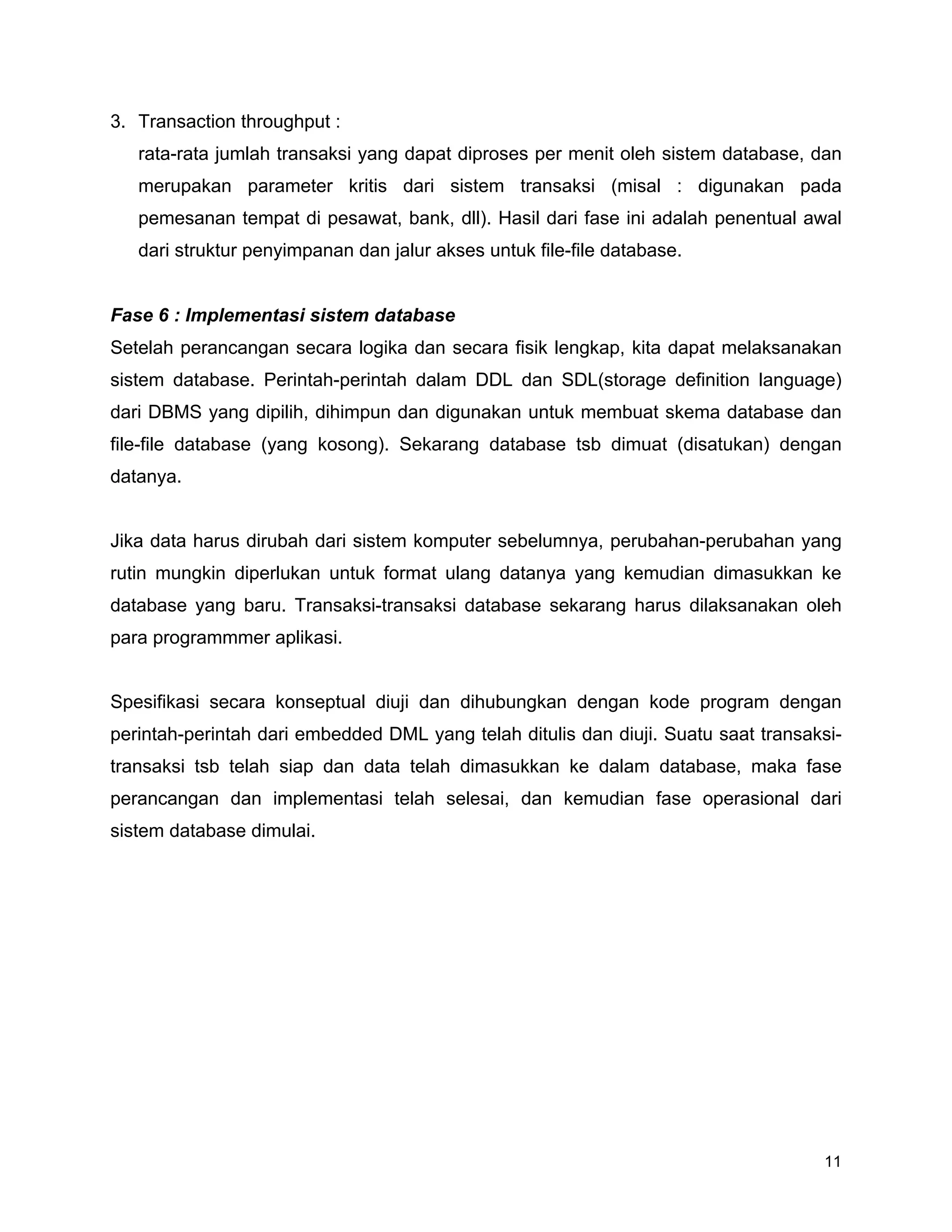 11
3. Transaction throughput :
rata-rata jumlah transaksi yang dapat diproses per menit oleh sistem database, dan
merupakan parameter kritis dari sistem transaksi (misal : digunakan pada
pemesanan tempat di pesawat, bank, dll). Hasil dari fase ini adalah penentual awal
dari struktur penyimpanan dan jalur akses untuk file-file database.
Fase 6 : Implementasi sistem database
Setelah perancangan secara logika dan secara fisik lengkap, kita dapat melaksanakan
sistem database. Perintah-perintah dalam DDL dan SDL(storage definition language)
dari DBMS yang dipilih, dihimpun dan digunakan untuk membuat skema database dan
file-file database (yang kosong). Sekarang database tsb dimuat (disatukan) dengan
datanya.
Jika data harus dirubah dari sistem komputer sebelumnya, perubahan-perubahan yang
rutin mungkin diperlukan untuk format ulang datanya yang kemudian dimasukkan ke
database yang baru. Transaksi-transaksi database sekarang harus dilaksanakan oleh
para programmmer aplikasi.
Spesifikasi secara konseptual diuji dan dihubungkan dengan kode program dengan
perintah-perintah dari embedded DML yang telah ditulis dan diuji. Suatu saat transaksi-
transaksi tsb telah siap dan data telah dimasukkan ke dalam database, maka fase
perancangan dan implementasi telah selesai, dan kemudian fase operasional dari
sistem database dimulai.
 