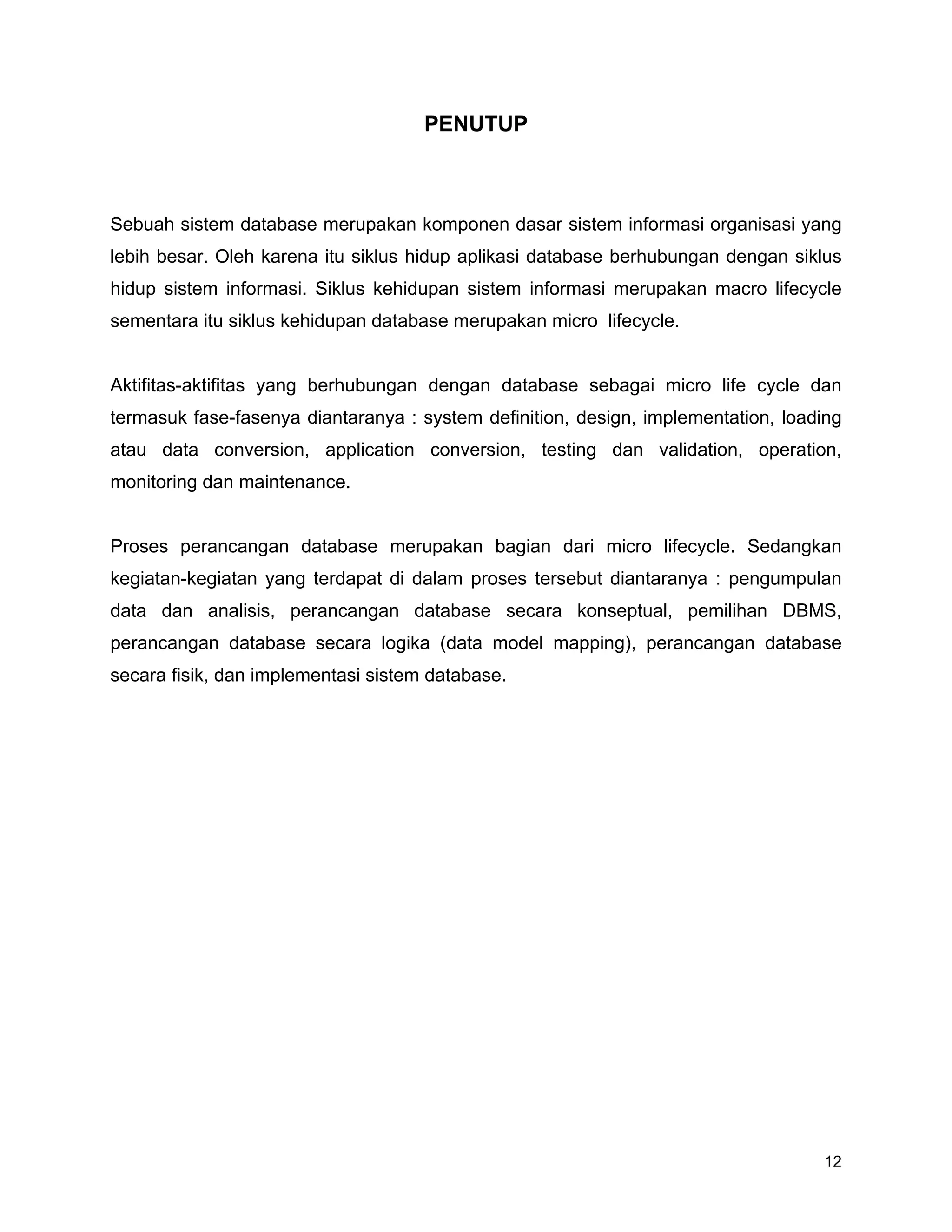 12
PENUTUP
Sebuah sistem database merupakan komponen dasar sistem informasi organisasi yang
lebih besar. Oleh karena itu siklus hidup aplikasi database berhubungan dengan siklus
hidup sistem informasi. Siklus kehidupan sistem informasi merupakan macro lifecycle
sementara itu siklus kehidupan database merupakan micro lifecycle.
Aktifitas-aktifitas yang berhubungan dengan database sebagai micro life cycle dan
termasuk fase-fasenya diantaranya : system definition, design, implementation, loading
atau data conversion, application conversion, testing dan validation, operation,
monitoring dan maintenance.
Proses perancangan database merupakan bagian dari micro lifecycle. Sedangkan
kegiatan-kegiatan yang terdapat di dalam proses tersebut diantaranya : pengumpulan
data dan analisis, perancangan database secara konseptual, pemilihan DBMS,
perancangan database secara logika (data model mapping), perancangan database
secara fisik, dan implementasi sistem database.
 