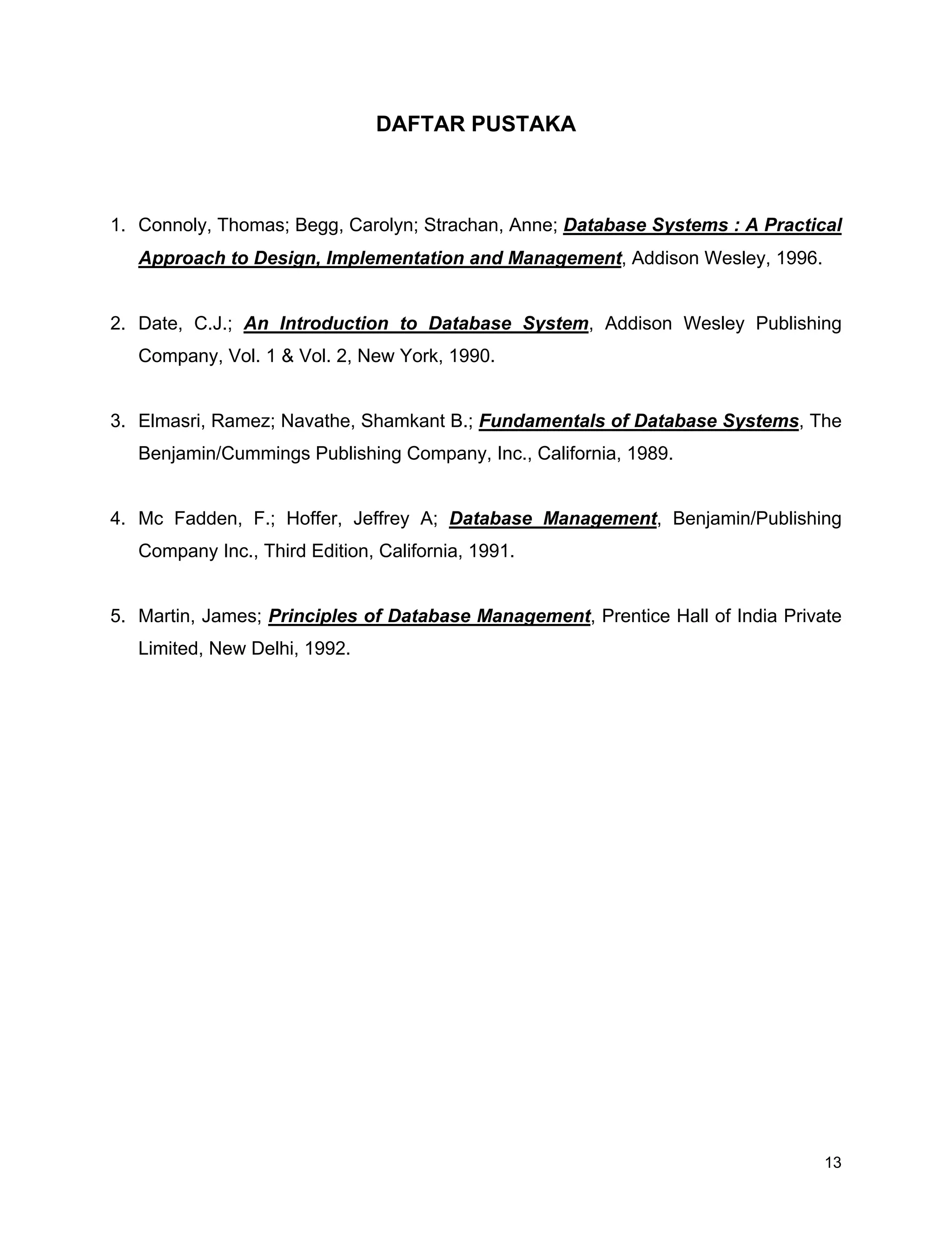 13
DAFTAR PUSTAKA
1. Connoly, Thomas; Begg, Carolyn; Strachan, Anne; Database Systems : A Practical
Approach to Design, Implementation and Management, Addison Wesley, 1996.
2. Date, C.J.; An Introduction to Database System, Addison Wesley Publishing
Company, Vol. 1 & Vol. 2, New York, 1990.
3. Elmasri, Ramez; Navathe, Shamkant B.; Fundamentals of Database Systems, The
Benjamin/Cummings Publishing Company, Inc., California, 1989.
4. Mc Fadden, F.; Hoffer, Jeffrey A; Database Management, Benjamin/Publishing
Company Inc., Third Edition, California, 1991.
5. Martin, James; Principles of Database Management, Prentice Hall of India Private
Limited, New Delhi, 1992.
 