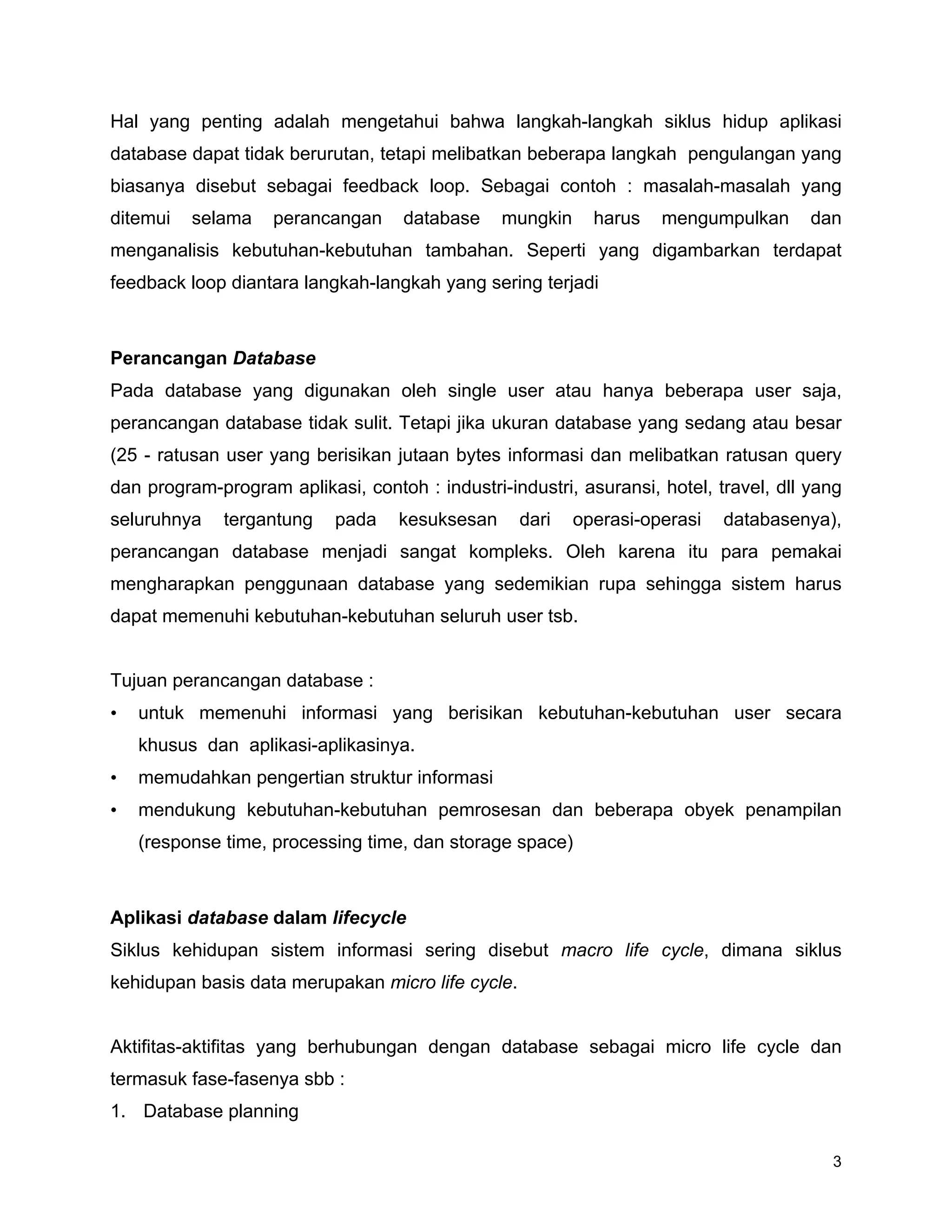 3
Hal yang penting adalah mengetahui bahwa langkah-langkah siklus hidup aplikasi
database dapat tidak berurutan, tetapi melibatkan beberapa langkah pengulangan yang
biasanya disebut sebagai feedback loop. Sebagai contoh : masalah-masalah yang
ditemui selama perancangan database mungkin harus mengumpulkan dan
menganalisis kebutuhan-kebutuhan tambahan. Seperti yang digambarkan terdapat
feedback loop diantara langkah-langkah yang sering terjadi
Perancangan Database
Pada database yang digunakan oleh single user atau hanya beberapa user saja,
perancangan database tidak sulit. Tetapi jika ukuran database yang sedang atau besar
(25 - ratusan user yang berisikan jutaan bytes informasi dan melibatkan ratusan query
dan program-program aplikasi, contoh : industri-industri, asuransi, hotel, travel, dll yang
seluruhnya tergantung pada kesuksesan dari operasi-operasi databasenya),
perancangan database menjadi sangat kompleks. Oleh karena itu para pemakai
mengharapkan penggunaan database yang sedemikian rupa sehingga sistem harus
dapat memenuhi kebutuhan-kebutuhan seluruh user tsb.
Tujuan perancangan database :
• untuk memenuhi informasi yang berisikan kebutuhan-kebutuhan user secara
khusus dan aplikasi-aplikasinya.
• memudahkan pengertian struktur informasi
• mendukung kebutuhan-kebutuhan pemrosesan dan beberapa obyek penampilan
(response time, processing time, dan storage space)
Aplikasi database dalam lifecycle
Siklus kehidupan sistem informasi sering disebut macro life cycle, dimana siklus
kehidupan basis data merupakan micro life cycle.
Aktifitas-aktifitas yang berhubungan dengan database sebagai micro life cycle dan
termasuk fase-fasenya sbb :
1. Database planning
 