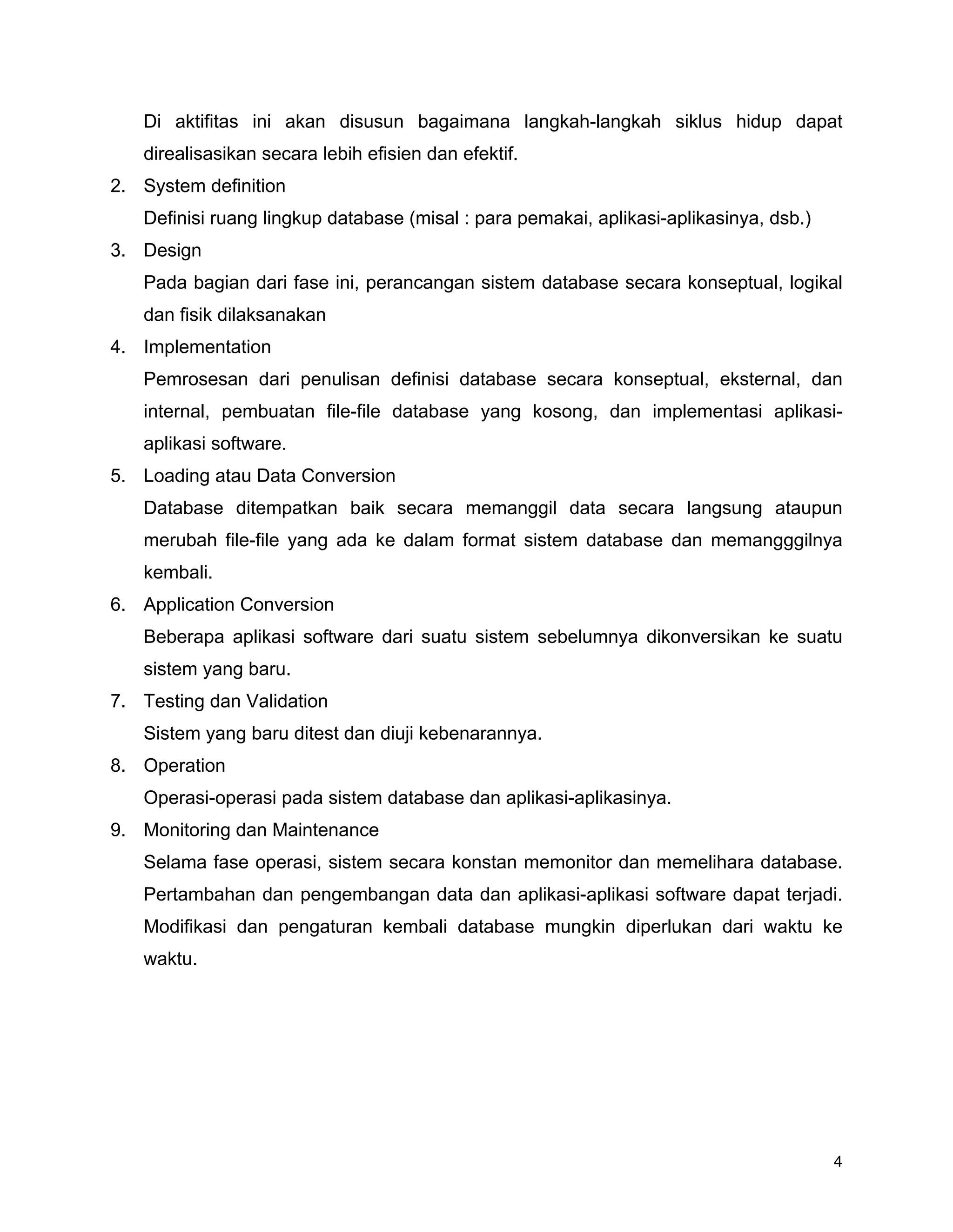 4
Di aktifitas ini akan disusun bagaimana langkah-langkah siklus hidup dapat
direalisasikan secara lebih efisien dan efektif.
2. System definition
Definisi ruang lingkup database (misal : para pemakai, aplikasi-aplikasinya, dsb.)
3. Design
Pada bagian dari fase ini, perancangan sistem database secara konseptual, logikal
dan fisik dilaksanakan
4. Implementation
Pemrosesan dari penulisan definisi database secara konseptual, eksternal, dan
internal, pembuatan file-file database yang kosong, dan implementasi aplikasi-
aplikasi software.
5. Loading atau Data Conversion
Database ditempatkan baik secara memanggil data secara langsung ataupun
merubah file-file yang ada ke dalam format sistem database dan memangggilnya
kembali.
6. Application Conversion
Beberapa aplikasi software dari suatu sistem sebelumnya dikonversikan ke suatu
sistem yang baru.
7. Testing dan Validation
Sistem yang baru ditest dan diuji kebenarannya.
8. Operation
Operasi-operasi pada sistem database dan aplikasi-aplikasinya.
9. Monitoring dan Maintenance
Selama fase operasi, sistem secara konstan memonitor dan memelihara database.
Pertambahan dan pengembangan data dan aplikasi-aplikasi software dapat terjadi.
Modifikasi dan pengaturan kembali database mungkin diperlukan dari waktu ke
waktu.
 