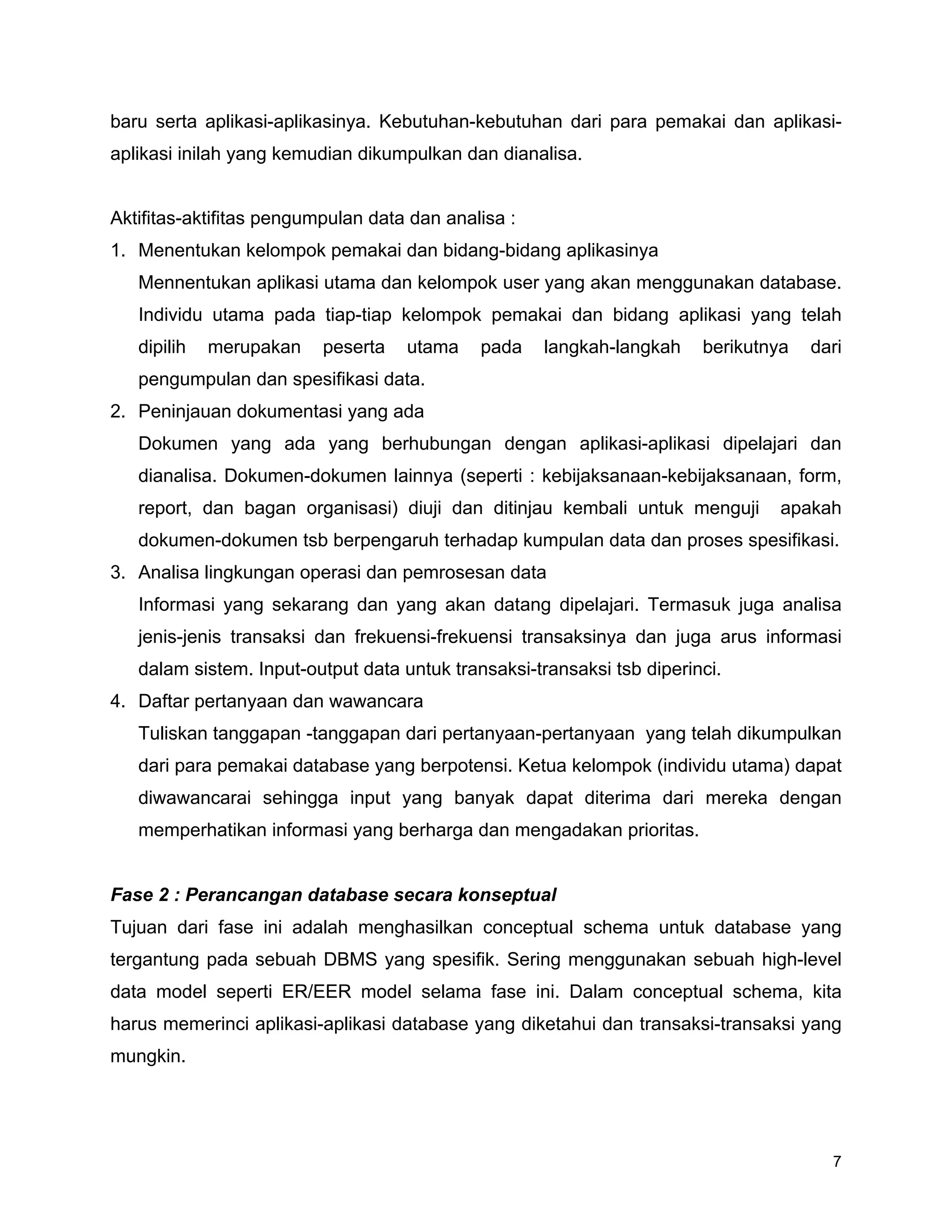 7
baru serta aplikasi-aplikasinya. Kebutuhan-kebutuhan dari para pemakai dan aplikasi-
aplikasi inilah yang kemudian dikumpulkan dan dianalisa.
Aktifitas-aktifitas pengumpulan data dan analisa :
1. Menentukan kelompok pemakai dan bidang-bidang aplikasinya
Mennentukan aplikasi utama dan kelompok user yang akan menggunakan database.
Individu utama pada tiap-tiap kelompok pemakai dan bidang aplikasi yang telah
dipilih merupakan peserta utama pada langkah-langkah berikutnya dari
pengumpulan dan spesifikasi data.
2. Peninjauan dokumentasi yang ada
Dokumen yang ada yang berhubungan dengan aplikasi-aplikasi dipelajari dan
dianalisa. Dokumen-dokumen lainnya (seperti : kebijaksanaan-kebijaksanaan, form,
report, dan bagan organisasi) diuji dan ditinjau kembali untuk menguji apakah
dokumen-dokumen tsb berpengaruh terhadap kumpulan data dan proses spesifikasi.
3. Analisa lingkungan operasi dan pemrosesan data
Informasi yang sekarang dan yang akan datang dipelajari. Termasuk juga analisa
jenis-jenis transaksi dan frekuensi-frekuensi transaksinya dan juga arus informasi
dalam sistem. Input-output data untuk transaksi-transaksi tsb diperinci.
4. Daftar pertanyaan dan wawancara
Tuliskan tanggapan -tanggapan dari pertanyaan-pertanyaan yang telah dikumpulkan
dari para pemakai database yang berpotensi. Ketua kelompok (individu utama) dapat
diwawancarai sehingga input yang banyak dapat diterima dari mereka dengan
memperhatikan informasi yang berharga dan mengadakan prioritas.
Fase 2 : Perancangan database secara konseptual
Tujuan dari fase ini adalah menghasilkan conceptual schema untuk database yang
tergantung pada sebuah DBMS yang spesifik. Sering menggunakan sebuah high-level
data model seperti ER/EER model selama fase ini. Dalam conceptual schema, kita
harus memerinci aplikasi-aplikasi database yang diketahui dan transaksi-transaksi yang
mungkin.
 