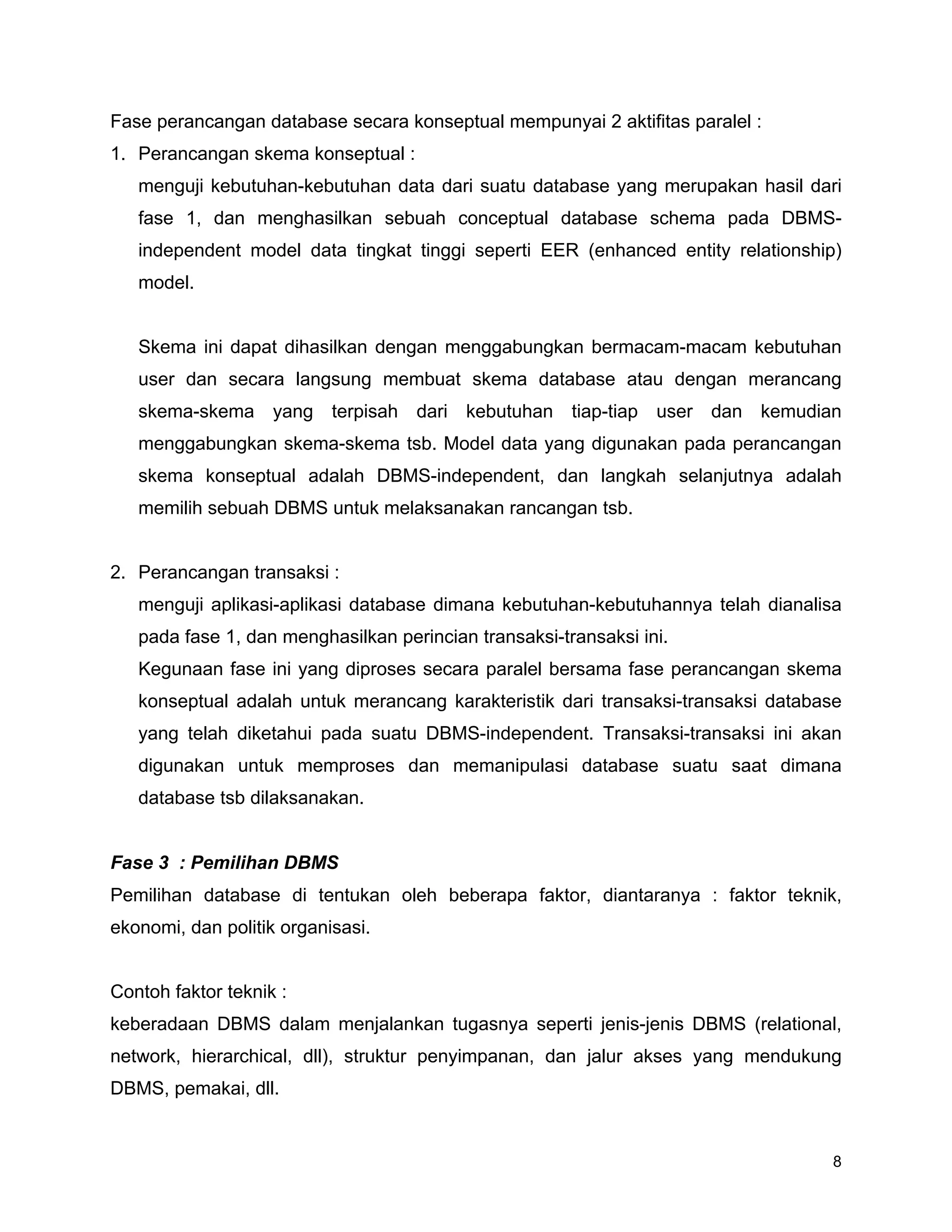 8
Fase perancangan database secara konseptual mempunyai 2 aktifitas paralel :
1. Perancangan skema konseptual :
menguji kebutuhan-kebutuhan data dari suatu database yang merupakan hasil dari
fase 1, dan menghasilkan sebuah conceptual database schema pada DBMS-
independent model data tingkat tinggi seperti EER (enhanced entity relationship)
model.
Skema ini dapat dihasilkan dengan menggabungkan bermacam-macam kebutuhan
user dan secara langsung membuat skema database atau dengan merancang
skema-skema yang terpisah dari kebutuhan tiap-tiap user dan kemudian
menggabungkan skema-skema tsb. Model data yang digunakan pada perancangan
skema konseptual adalah DBMS-independent, dan langkah selanjutnya adalah
memilih sebuah DBMS untuk melaksanakan rancangan tsb.
2. Perancangan transaksi :
menguji aplikasi-aplikasi database dimana kebutuhan-kebutuhannya telah dianalisa
pada fase 1, dan menghasilkan perincian transaksi-transaksi ini.
Kegunaan fase ini yang diproses secara paralel bersama fase perancangan skema
konseptual adalah untuk merancang karakteristik dari transaksi-transaksi database
yang telah diketahui pada suatu DBMS-independent. Transaksi-transaksi ini akan
digunakan untuk memproses dan memanipulasi database suatu saat dimana
database tsb dilaksanakan.
Fase 3 : Pemilihan DBMS
Pemilihan database di tentukan oleh beberapa faktor, diantaranya : faktor teknik,
ekonomi, dan politik organisasi.
Contoh faktor teknik :
keberadaan DBMS dalam menjalankan tugasnya seperti jenis-jenis DBMS (relational,
network, hierarchical, dll), struktur penyimpanan, dan jalur akses yang mendukung
DBMS, pemakai, dll.
 