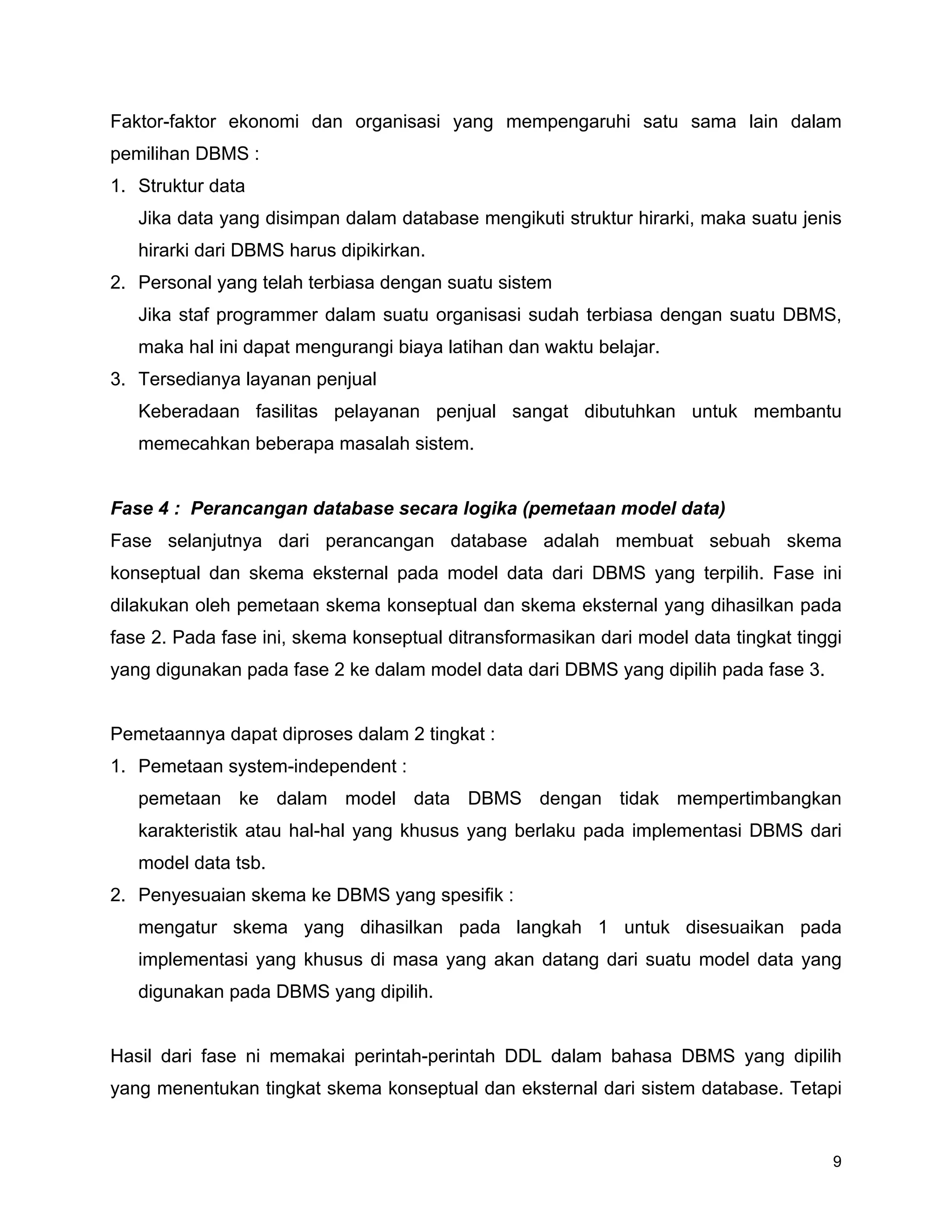 9
Faktor-faktor ekonomi dan organisasi yang mempengaruhi satu sama lain dalam
pemilihan DBMS :
1. Struktur data
Jika data yang disimpan dalam database mengikuti struktur hirarki, maka suatu jenis
hirarki dari DBMS harus dipikirkan.
2. Personal yang telah terbiasa dengan suatu sistem
Jika staf programmer dalam suatu organisasi sudah terbiasa dengan suatu DBMS,
maka hal ini dapat mengurangi biaya latihan dan waktu belajar.
3. Tersedianya layanan penjual
Keberadaan fasilitas pelayanan penjual sangat dibutuhkan untuk membantu
memecahkan beberapa masalah sistem.
Fase 4 : Perancangan database secara logika (pemetaan model data)
Fase selanjutnya dari perancangan database adalah membuat sebuah skema
konseptual dan skema eksternal pada model data dari DBMS yang terpilih. Fase ini
dilakukan oleh pemetaan skema konseptual dan skema eksternal yang dihasilkan pada
fase 2. Pada fase ini, skema konseptual ditransformasikan dari model data tingkat tinggi
yang digunakan pada fase 2 ke dalam model data dari DBMS yang dipilih pada fase 3.
Pemetaannya dapat diproses dalam 2 tingkat :
1. Pemetaan system-independent :
pemetaan ke dalam model data DBMS dengan tidak mempertimbangkan
karakteristik atau hal-hal yang khusus yang berlaku pada implementasi DBMS dari
model data tsb.
2. Penyesuaian skema ke DBMS yang spesifik :
mengatur skema yang dihasilkan pada langkah 1 untuk disesuaikan pada
implementasi yang khusus di masa yang akan datang dari suatu model data yang
digunakan pada DBMS yang dipilih.
Hasil dari fase ni memakai perintah-perintah DDL dalam bahasa DBMS yang dipilih
yang menentukan tingkat skema konseptual dan eksternal dari sistem database. Tetapi
 
