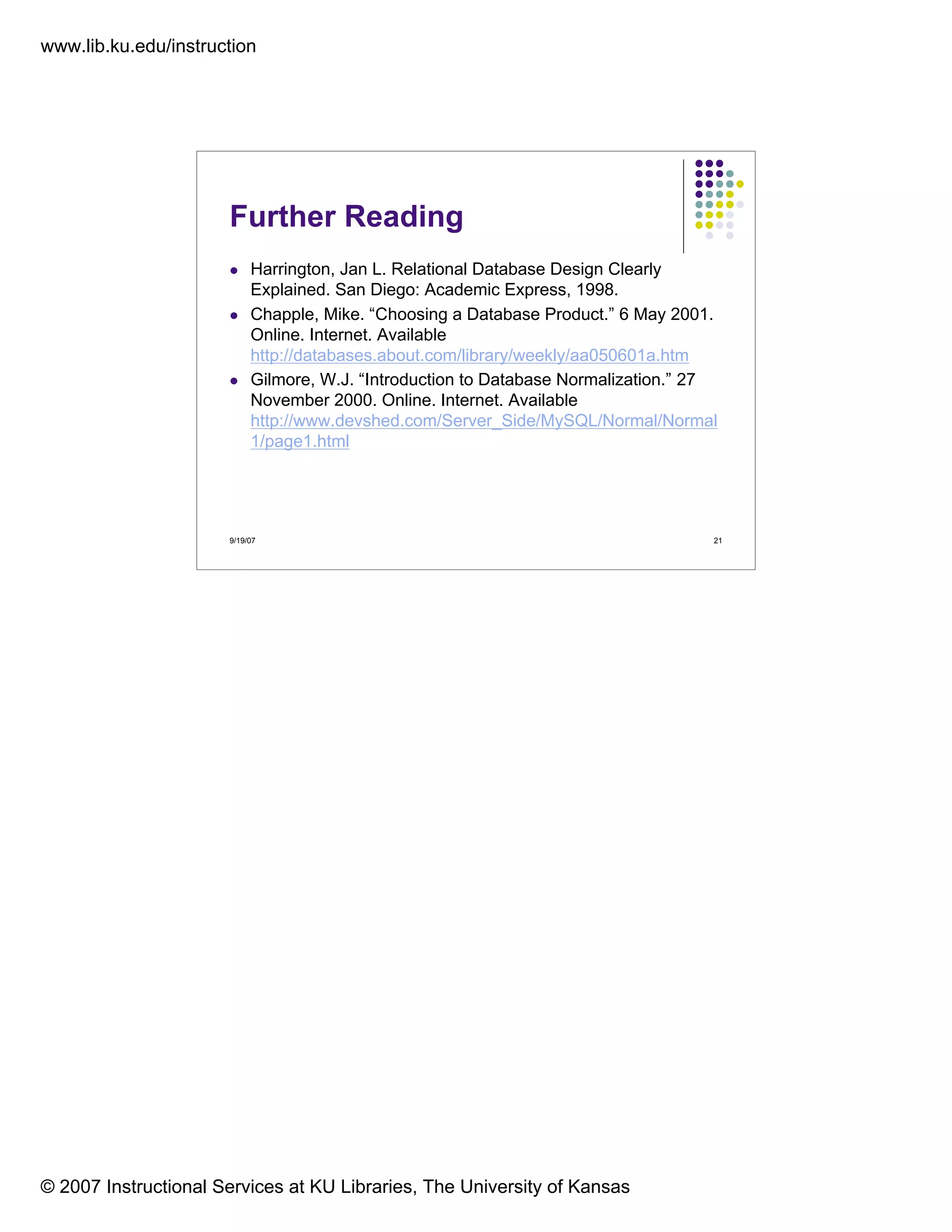 www.lib.ku.edu/instruction
© 2007 Instructional Services at KU Libraries, The University of Kansas
9/19/07 21
Further Reading
Harrington, Jan L. Relational Database Design Clearly
Explained. San Diego: Academic Express, 1998.
Chapple, Mike. “Choosing a Database Product.” 6 May 2001.
Online. Internet. Available
http://databases.about.com/library/weekly/aa050601a.htm
Gilmore, W.J. “Introduction to Database Normalization.” 27
November 2000. Online. Internet. Available
http://www.devshed.com/Server_Side/MySQL/Normal/Normal
1/page1.html
 